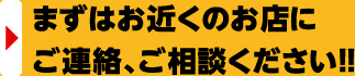 まずはお近くのお店にご連絡、ご相談ください!!